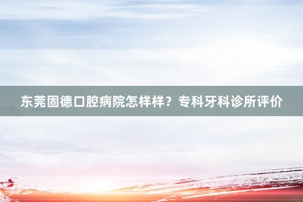 东莞固德口腔病院怎样样？专科牙科诊所评价